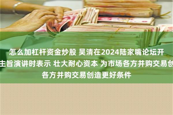 怎么加杠杆资金炒股 吴清在2024陆家嘴论坛开幕式上发表主旨演讲时表示 壮大耐心资本 为市场各方并购交易创造更好条件