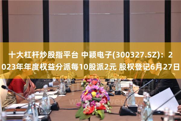 十大杠杆炒股指平台 中颖电子(300327.SZ)：2023年年度权益分派每10股派2元 股权登记6月27日