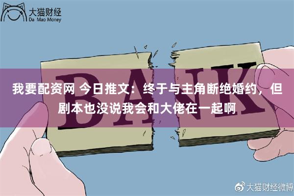 我要配资网 今日推文：终于与主角断绝婚约，但剧本也没说我会和大佬在一起啊