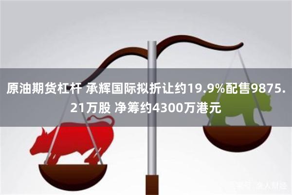 原油期货杠杆 承辉国际拟折让约19.9%配售9875.21万股 净筹约4300万港元