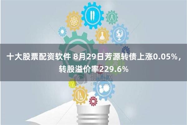 十大股票配资软件 8月29日芳源转债上涨0.05%，转股溢价率229.6%