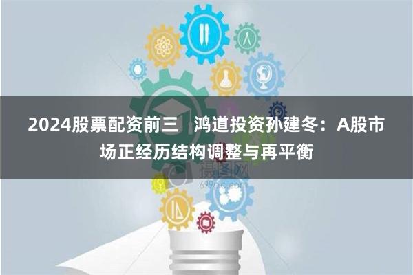 2024股票配资前三   鸿道投资孙建冬：A股市场正经历结构调整与再平衡