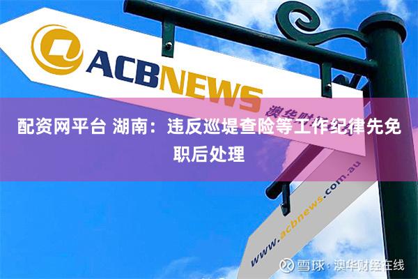 配资网平台 湖南：违反巡堤查险等工作纪律先免职后处理