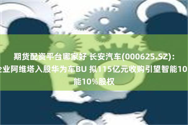 期货配资平台哪家好 长安汽车(000625.SZ)：联营企业阿维塔入股华为车BU 拟115亿元收购引望智能10%股权