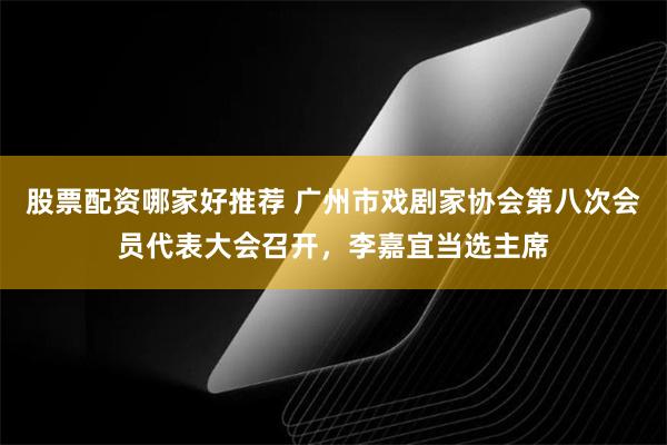 股票配资哪家好推荐 广州市戏剧家协会第八次会员代表大会召开，李嘉宜当选主席