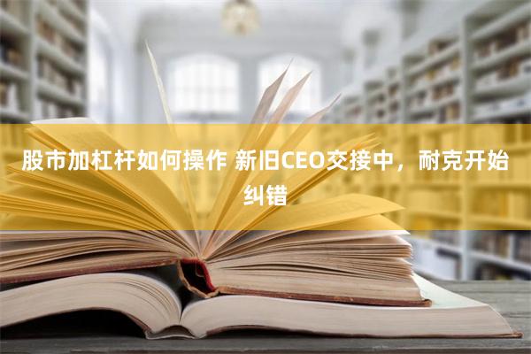 股市加杠杆如何操作 新旧CEO交接中，耐克开始纠错