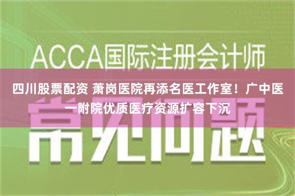 四川股票配资 萧岗医院再添名医工作室！广中医一附院优质医疗资源扩容下沉