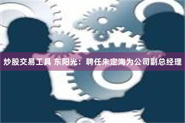 炒股交易工具 东阳光：聘任朱定海为公司副总经理