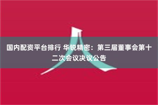 国内配资平台排行 华锐精密：第三届董事会第十二次会议决议公告